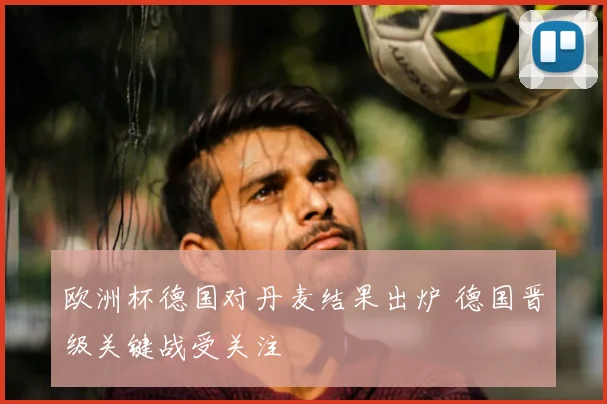 欧洲杯德国对丹麦结果出炉 德国晋级关键战受关注