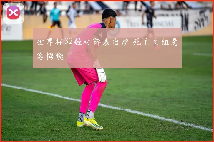 世界杯32强对阵表出炉 死亡之组悬念揭晓