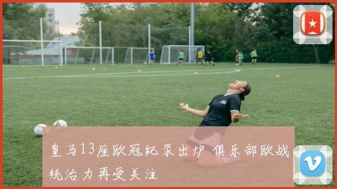 皇马13座欧冠纪录出炉 俱乐部欧战统治力再受关注