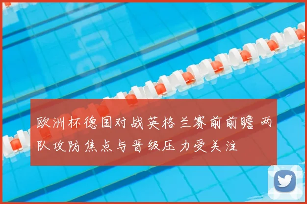 欧洲杯德国对战英格兰赛前前瞻 两队攻防焦点与晋级压力受关注
