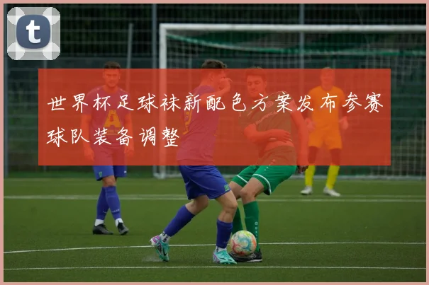 世界杯足球袜新配色方案发布参赛球队装备调整