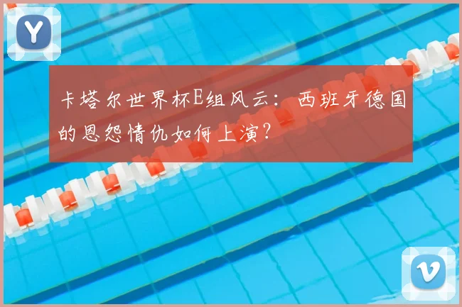 卡塔尔世界杯E组风云:西班牙德国的恩怨情仇如何上演?