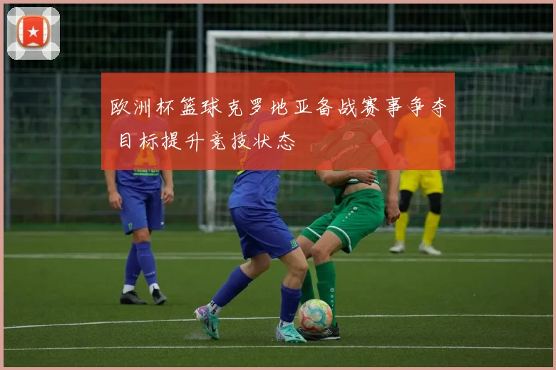 欧洲杯篮球克罗地亚备战赛事争夺 目标提升竞技状态