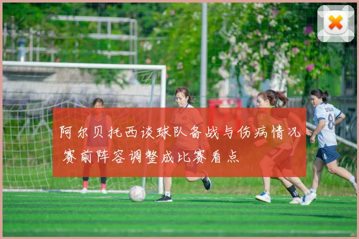 阿尔贝托西谈球队备战与伤病情况 赛前阵容调整成比赛看点