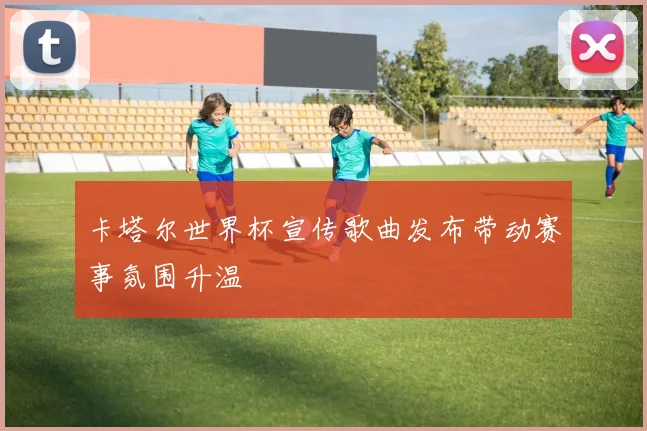 卡塔尔世界杯宣传歌曲发布带动赛事氛围升温