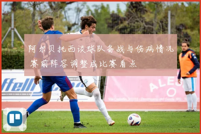 阿尔贝托西谈球队备战与伤病情况 赛前阵容调整成比赛看点