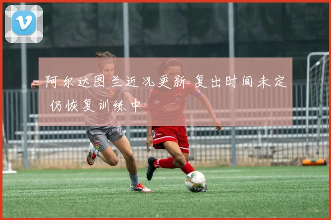 阿尔达图兰近况更新 复出时间未定 仍恢复训练中