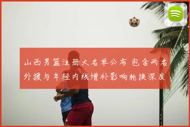 山西男篮注册大名单公布 包含两名外援与年轻内线增补影响轮换深度