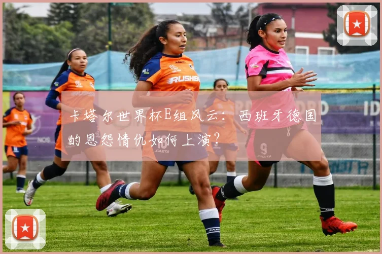 卡塔尔世界杯E组风云:西班牙德国的恩怨情仇如何上演?