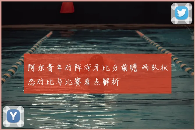 阿尔青年对阵海牙比分前瞻 两队状态对比与比赛看点解析