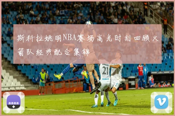 斯科拉姚明NBA赛场高光时刻回顾火箭队经典配合集锦
