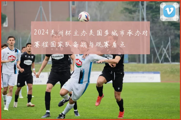 2024美洲杯主办美国多城市承办对赛程国家队备战与观赛看点