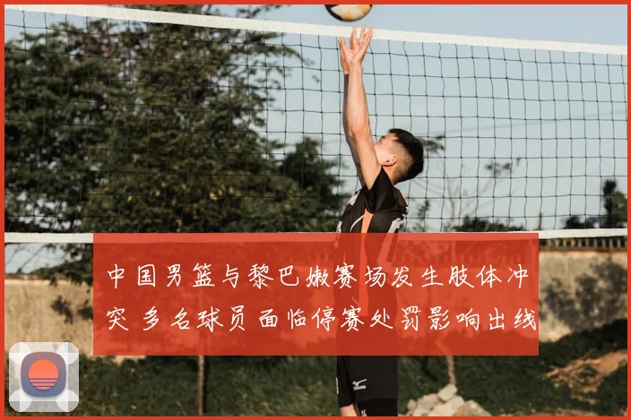中国男篮与黎巴嫩赛场发生肢体冲突 多名球员面临停赛处罚影响出线