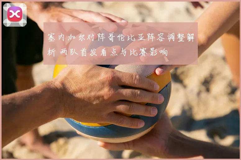 塞内加尔对阵哥伦比亚阵容调整解析 两队首发看点与比赛影响