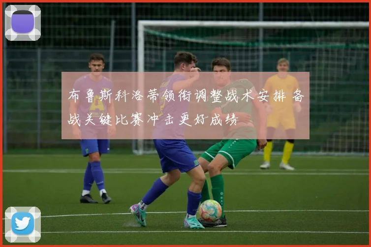 布鲁斯科洛蒂领衔调整战术安排 备战关键比赛冲击更好成绩