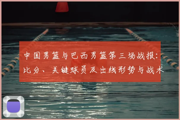 中国男篮与巴西男篮第三场战报:比分、关键球员及出线形势与战术看点