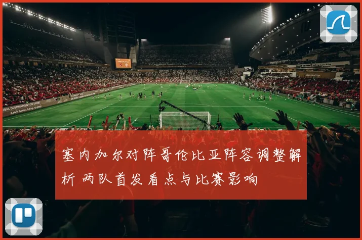 塞内加尔对阵哥伦比亚阵容调整解析 两队首发看点与比赛影响