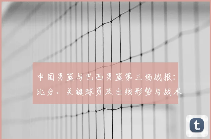 中国男篮与巴西男篮第三场战报：比分、关键球员及出线形势与战术看点