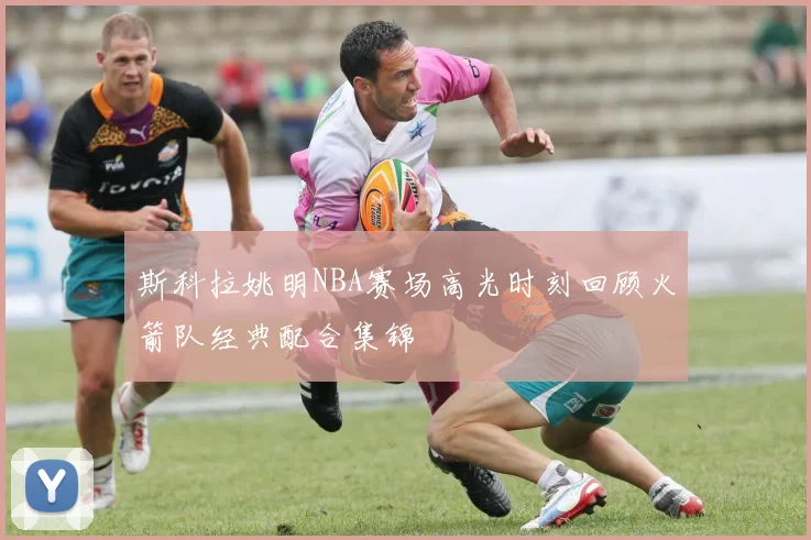 斯科拉姚明NBA赛场高光时刻回顾火箭队经典配合集锦