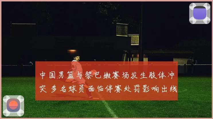 中国男篮与黎巴嫩赛场发生肢体冲突 多名球员面临停赛处罚影响出线