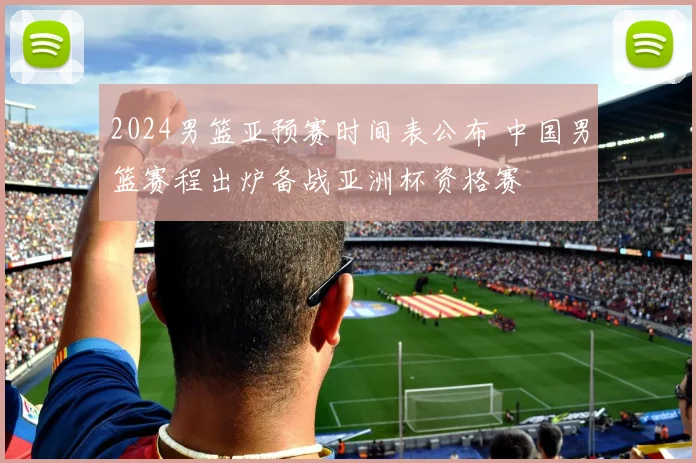 2024男篮亚预赛时间表公布 中国男篮赛程出炉备战亚洲杯资格赛