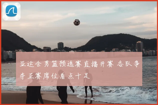 亚运会男篮预选赛直播开赛 各队争夺正赛席位看点十足