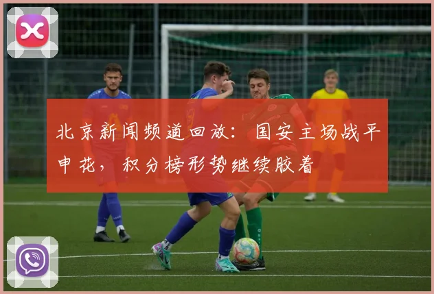 北京新闻频道回放:国安主场战平申花,积分榜形势继续胶着