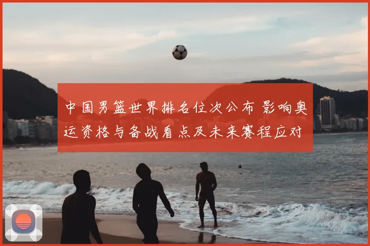 中国男篮世界排名位次公布 影响奥运资格与备战看点及未来赛程应对