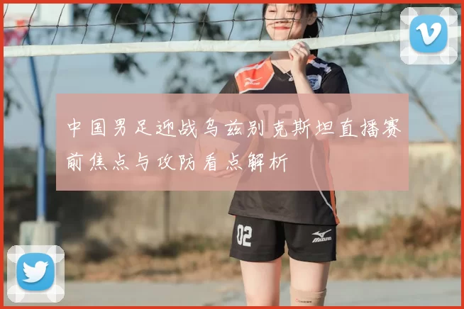 中国男足迎战乌兹别克斯坦直播赛前焦点与攻防看点解析