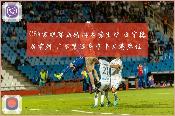 CBA常规赛成绩排名榜出炉 辽宁稳居前列 广东紧追争夺季后赛席位