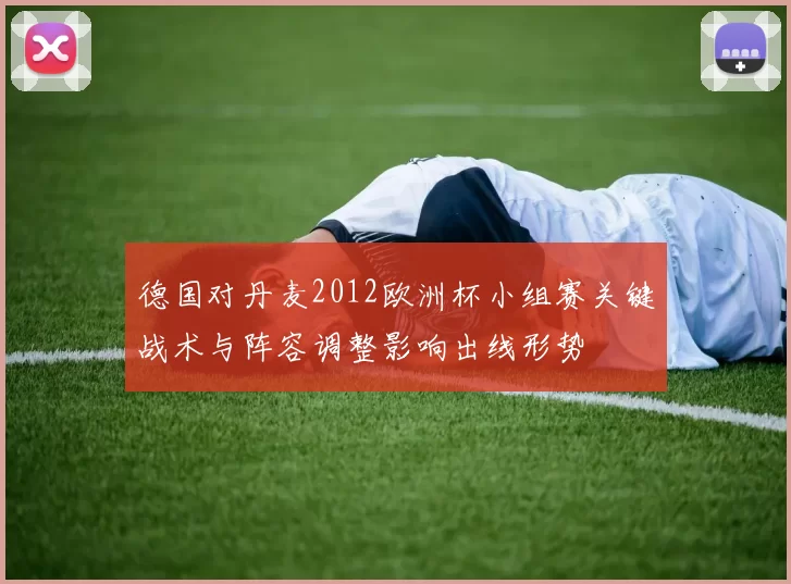 德国对丹麦2012欧洲杯小组赛关键战术与阵容调整影响出线形势