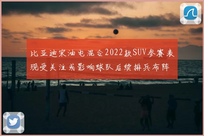 比亚迪宋油电混合2022款SUV参赛表现受关注或影响球队后续排兵布阵