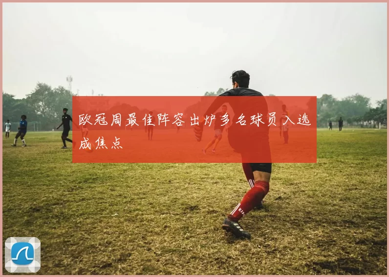 欧冠周最佳阵容出炉多名球员入选成焦点