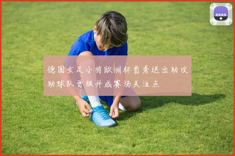 德国女足小将欧洲杯首秀送出助攻助球队晋级并成赛场关注点