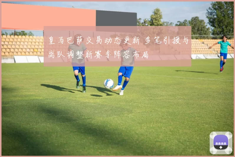 皇马巴萨交易动态更新 多笔引援与离队调整新赛季阵容布局