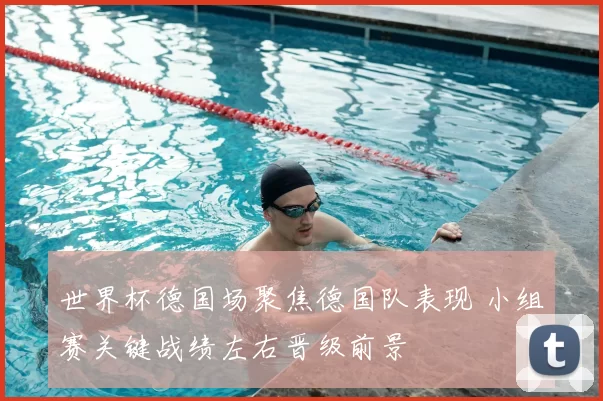 世界杯德国场聚焦德国队表现 小组赛关键战绩左右晋级前景