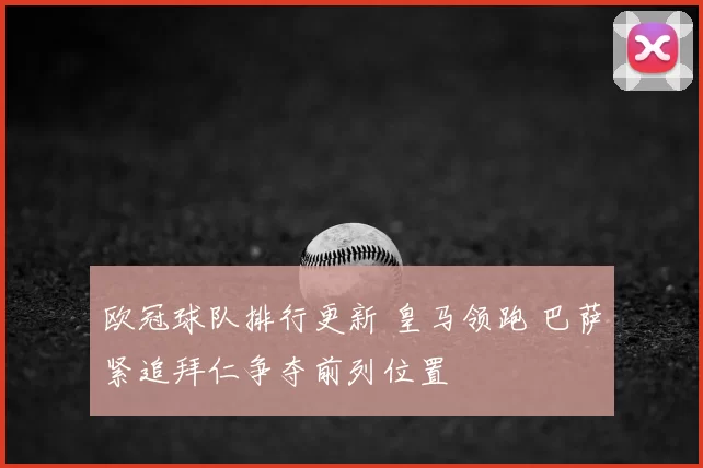 欧冠球队排行更新 皇马领跑 巴萨紧追拜仁争夺前列位置