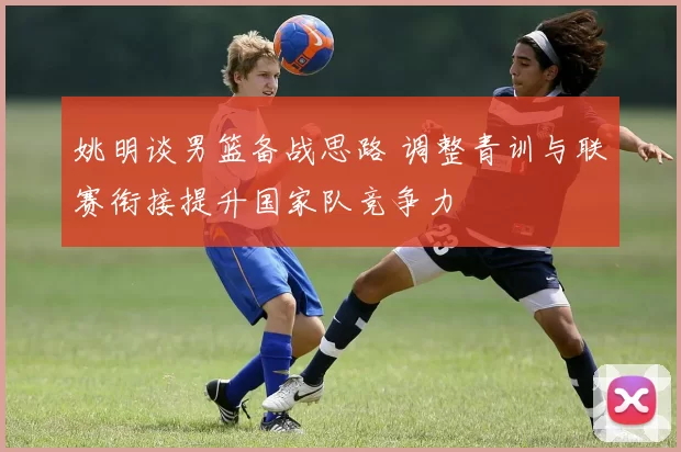 姚明谈男篮备战思路 调整青训与联赛衔接提升国家队竞争力