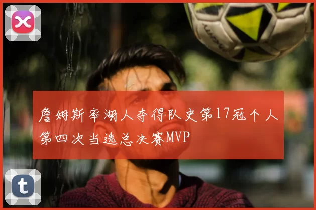 詹姆斯率湖人夺得队史第17冠个人第四次当选总决赛MVP