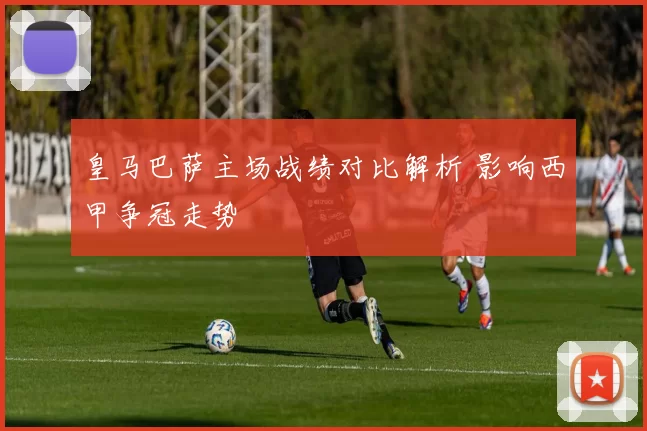 皇马巴萨主场战绩对比解析 影响西甲争冠走势