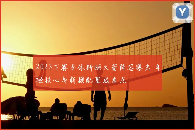 2023下赛季休斯顿火箭阵容曝光 年轻核心与新援配置成看点