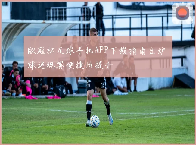 欧冠杯足球手机APP下载指南出炉 球迷观赛便捷性提升
