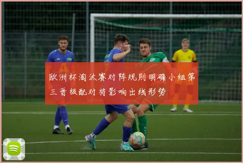 欧洲杯淘汰赛对阵规则明确小组第三晋级配对将影响出线形势