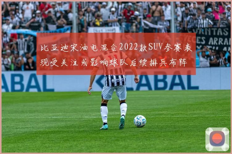 比亚迪宋油电混合2022款SUV参赛表现受关注或影响球队后续排兵布阵