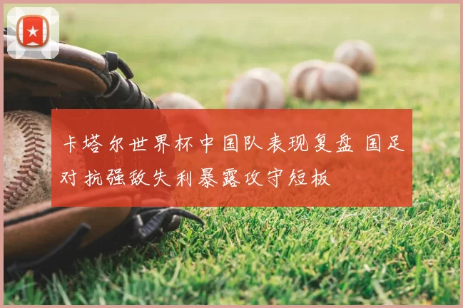 卡塔尔世界杯中国队表现复盘 国足对抗强敌失利暴露攻守短板