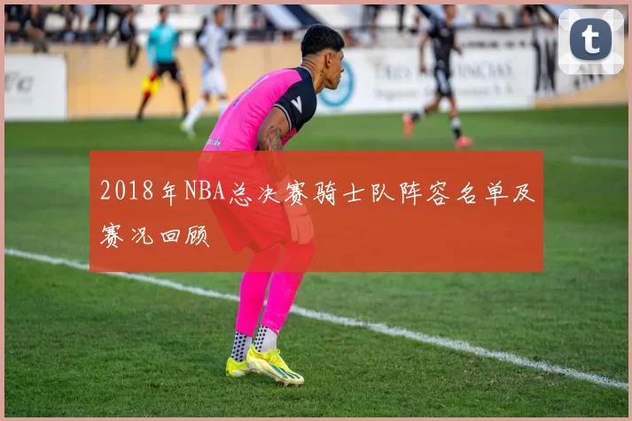 2018年NBA总决赛骑士队阵容名单及赛况回顾