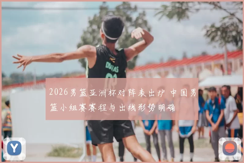 2026男篮亚洲杯对阵表出炉 中国男篮小组赛赛程与出线形势明确