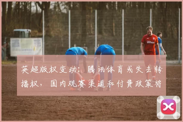 英超版权变动:腾讯体育或失去转播权,国内观赛渠道和付费政策将调整