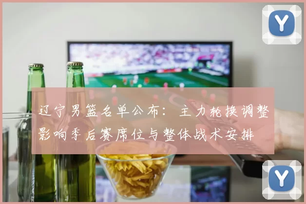 辽宁男篮名单公布:主力轮换调整影响季后赛席位与整体战术安排