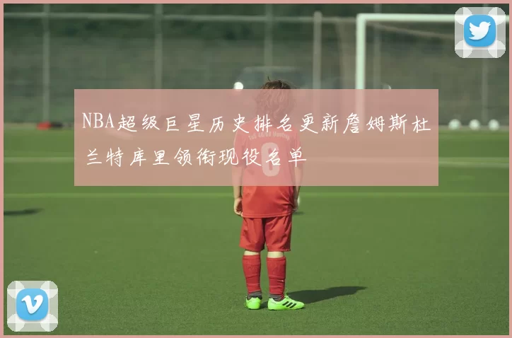 NBA超级巨星历史排名更新詹姆斯杜兰特库里领衔现役名单